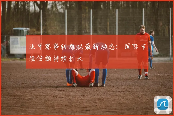 法甲赛事转播权最新动态：国际市场份额持续扩大