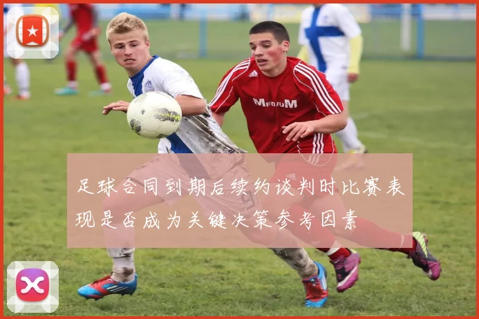 足球合同到期后续约谈判时比赛表现是否成为关键决策参考因素